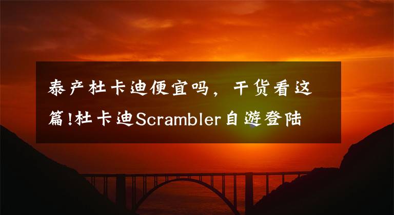 泰产杜卡迪便宜吗,干货看这篇!杜卡迪Scrambler自游登陆上海,专属展厅盛大开业
