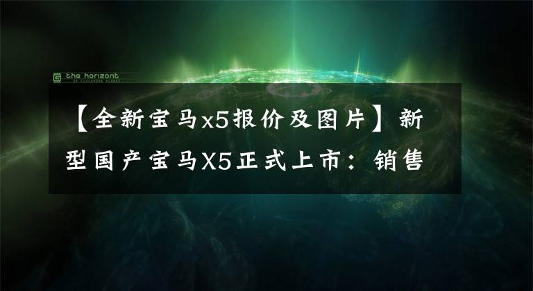 【全新宝马x5报价及图片】新型国产宝马X5正式上市:销售60.5万韩元,提供2.0T和3.0T发动机。