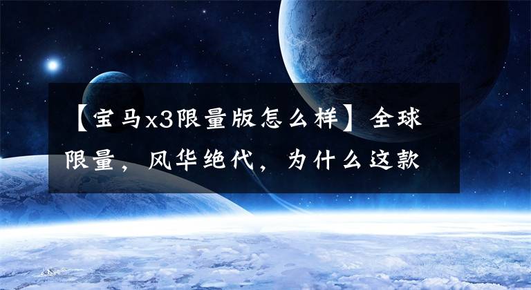 【宝马x3限量版怎么样】全球限量,风华绝代,为什么这款高端品牌汽车在中国不受欢迎?
