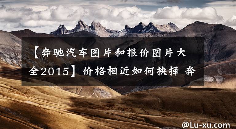 【奔驰汽车图片和报价图片大全2015】价格相近如何抉择 奔驰C260L对比E260L