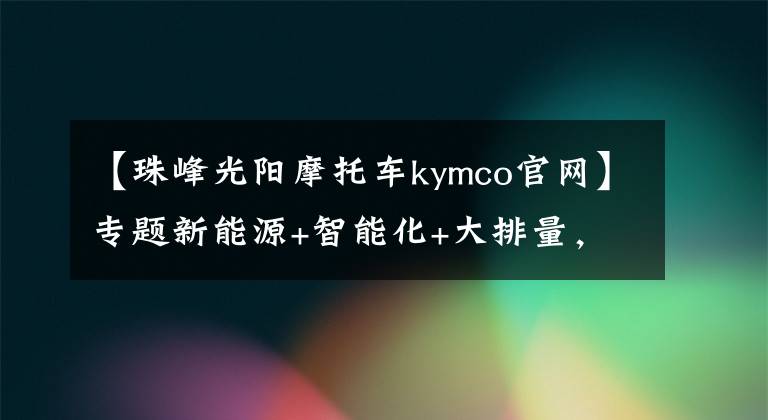 【珠峰光阳摩托车kymco官网】专题新能源+智能化+大排量，光阳今天是抢尽上海摩展的风头