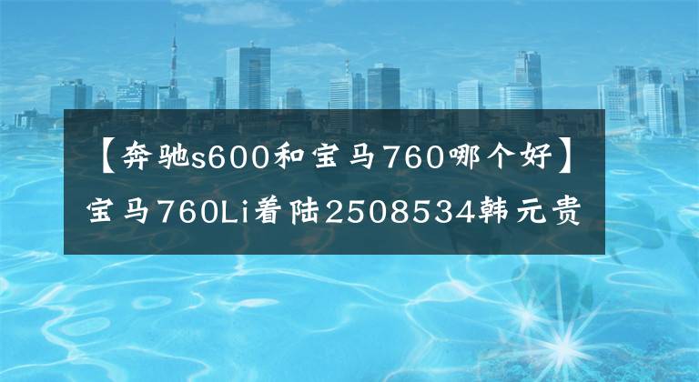 【奔驰s600和宝马760哪个好】宝马760Li着陆2508534韩元贵吗?比奔驰S600好吗?看完就知道了