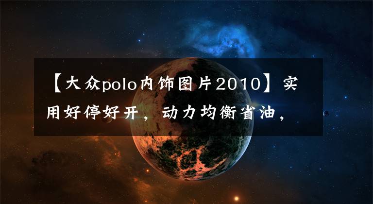 【大众polo内饰图片2010】实用好停好开，动力均衡省油，实拍大众Polo