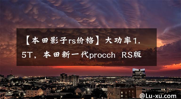 【本田影子rs价格】大功率1.5T，本田新一代procch  RS版动力曝光，人民币约13.8万韩元。