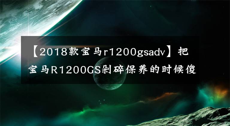 【2018款宝马r1200gsadv】把宝马R1200GS剁碎保养的时候傻眼睛,保养一次1700次,养不起。