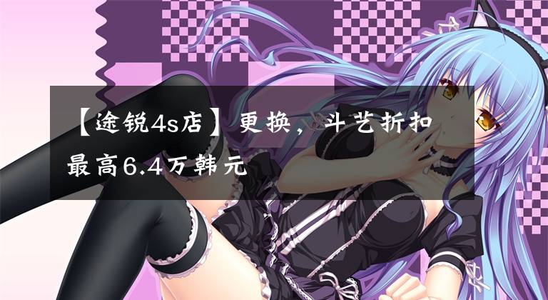 【途锐4s店】更换,斗艺折扣最高6.4万韩元