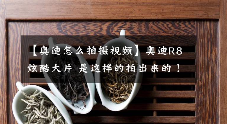 【奥迪怎么拍摄视频】奥迪R8炫酷大片 是这样的拍出来的!之前都被骗了!