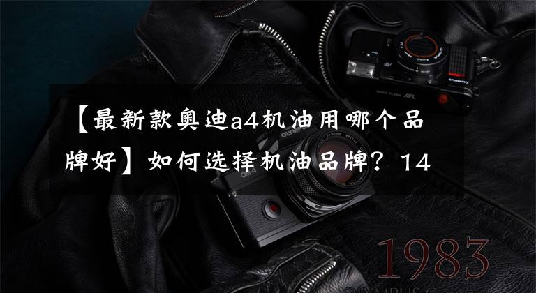 【最新款奥迪a4机油用哪个品牌好】如何选择机油品牌?14个品牌详解,2万余字(推荐收藏)