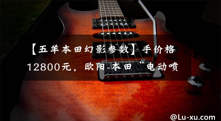 【五羊本田幻影参数】手价格12800元,欧阳-本田“电动喷雾幻影”是你的菜吗?