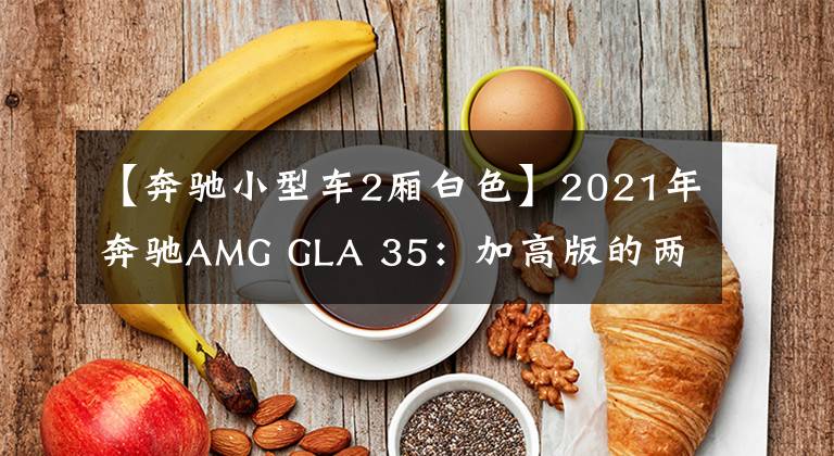 【奔驰小型车2厢白色】2021年奔驰AMG GLA 35：加高版的两厢小钢炮