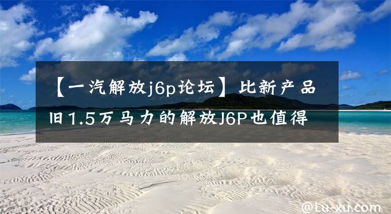 【一汽解放j6p论坛】比新产品旧1.5万马力的解放J6P也值得买吗?