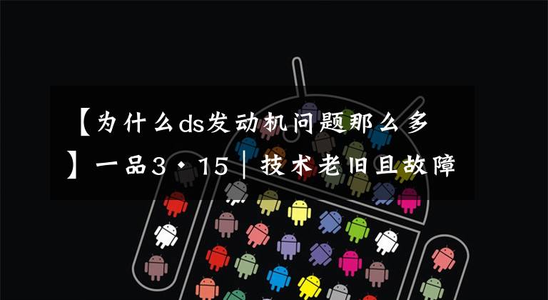 【为什么ds发动机问题那么多】一品3·15|技术老旧且故障多,DS何以扛起“豪华”品牌定位?
