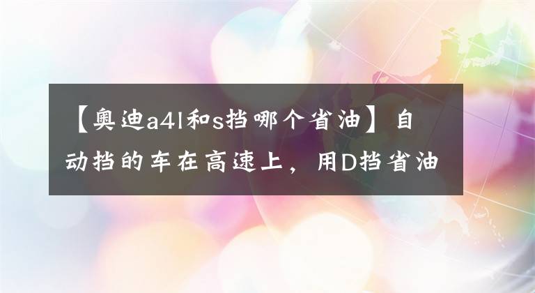 【奥迪a4l和s挡哪个省油】自动挡的车在高速上,用D挡省油还是用S挡省油,为什么?