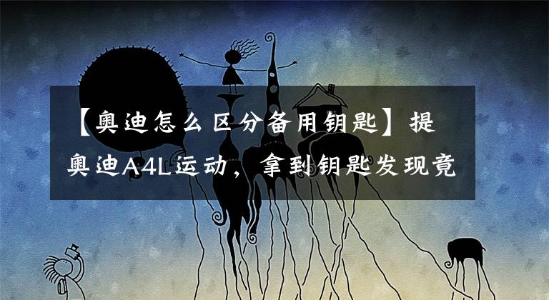 【奥迪怎么区分备用钥匙】提奥迪A4L运动，拿到钥匙发现竟然被套路了