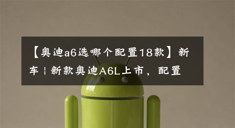【奥迪a6选哪个配置18款】新车 | 新款奥迪A6L上市,配置该如何选择?