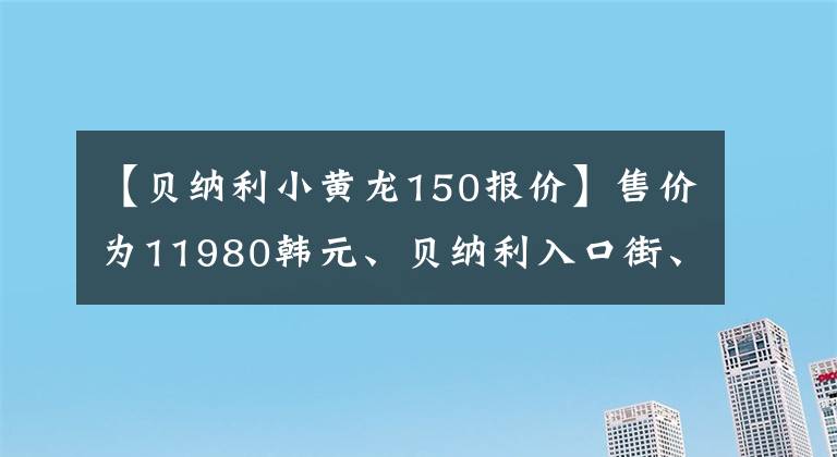 【贝纳利小黄龙150报价】售价为11980韩元、贝纳利入口街、小贝隆150S,可以减免购置税