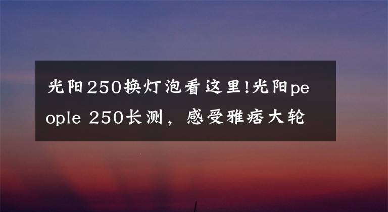 光阳250换灯泡看这里!光阳people 250长测,感受雅痞大轮踏板的魅力