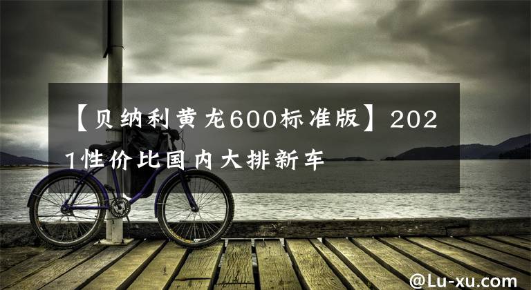 【贝纳利黄龙600标准版】2021性价比国内大排新车