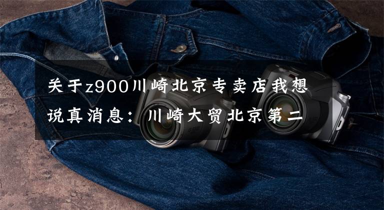 关于z900川崎北京专卖店我想说真消息:川崎大贸北京第二店 - 金港店,马上就要开业,开始定车