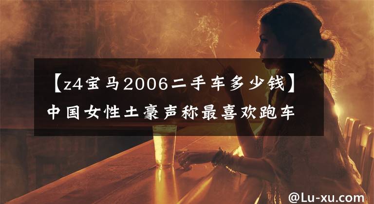 【z4宝马2006二手车多少钱】中国女性土豪声称最喜欢跑车:60万韩元的宝马最妖艳的Z4超有魅力。