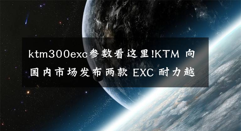ktm300exc参数看这里!KTM 向国内市场发布两款 EXC 耐力越野赛车
