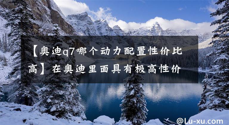 【奥迪q7哪个动力配置性价比高】在奥迪里面具有极高性价比,空间动力应有尽有—它就是奥迪Q7