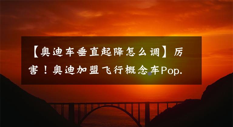 【奥迪车垂直起降怎么调】厉害!奥迪加盟飞行概念车Pop.Up Next研发计划