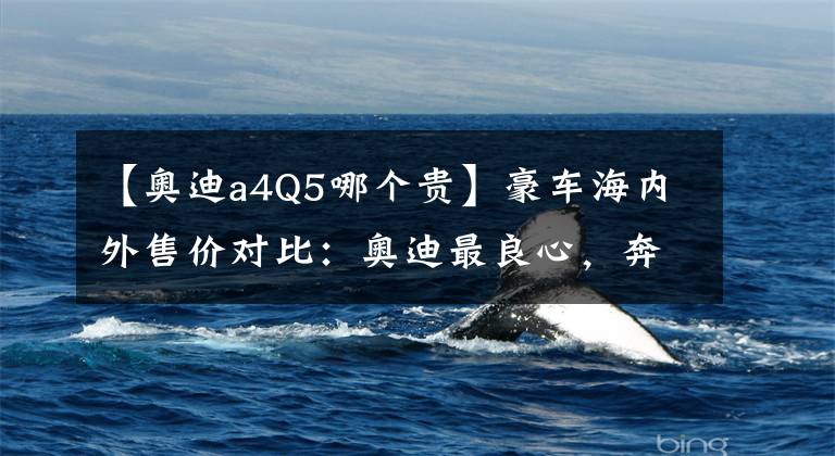 【奥迪a4Q5哪个贵】豪车海内外售价对比：奥迪最良心，奔驰国内卖的最贵？