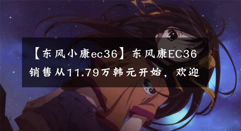 【东风小康ec36】东风康EC36销售从11.79万韩元开始,欢迎试运行。