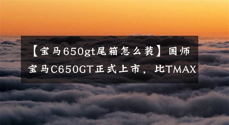 【宝马650gt尾箱怎么装】国师宝马C650GT正式上市，比TMAX 530更便宜。