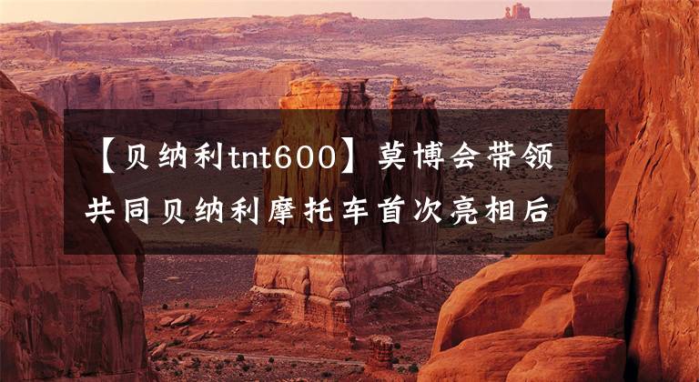 【贝纳利tnt600】莫博会带领共同贝纳利摩托车首次亮相后,黄龙600复盘来了。