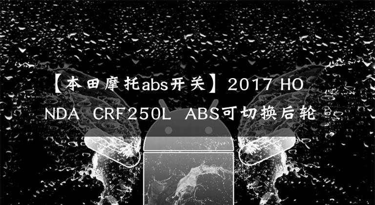 【本田摩托abs开关】2017 HONDA CRF250L ABS可切换后轮ABS