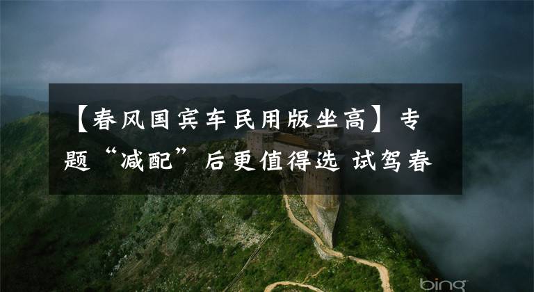【春风国宾车民用版坐高】专题“减配”后更值得选 试驾春风国宾车民用版
