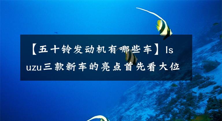 【五十铃发动机有哪些车】Isuzu三款新车的亮点首先看大位移/乘法化/自动挡。