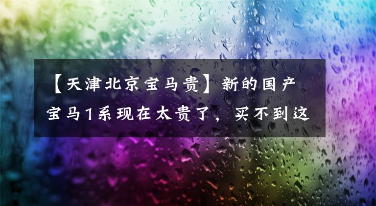 【天津北京宝马贵】新的国产宝马1系现在太贵了,买不到这三款车的折扣。