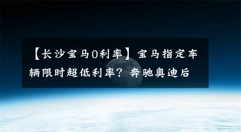【长沙宝马0利率】宝马指定车辆限时超低利率?奔驰奥迪后信比较