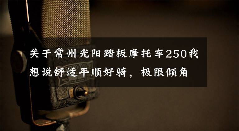 关于常州光阳踏板摩托车250我想说舒适平顺好骑，极限倾角同级最大—29980起光阳S250动态评测