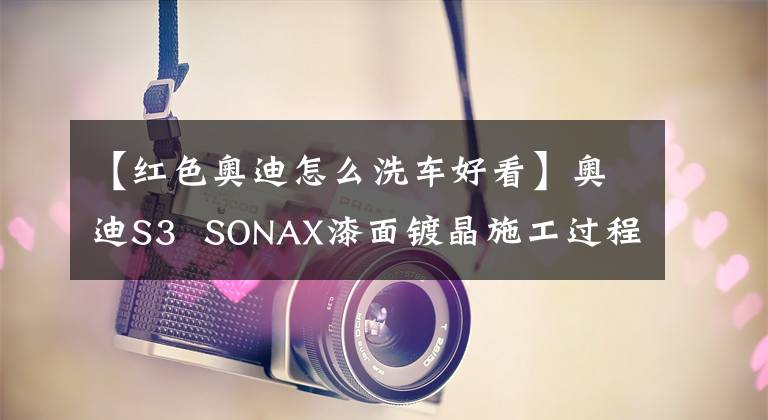 【红色奥迪怎么洗车好看】奥迪S3 SONAX漆面镀晶施工过程展示