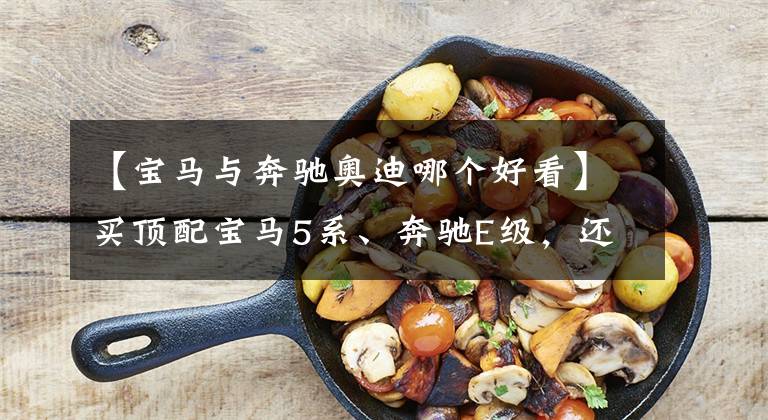 【宝马与奔驰奥迪哪个好看】买顶配宝马5系、奔驰E级,还是加钱买更个性、料更足的奥迪A7L?