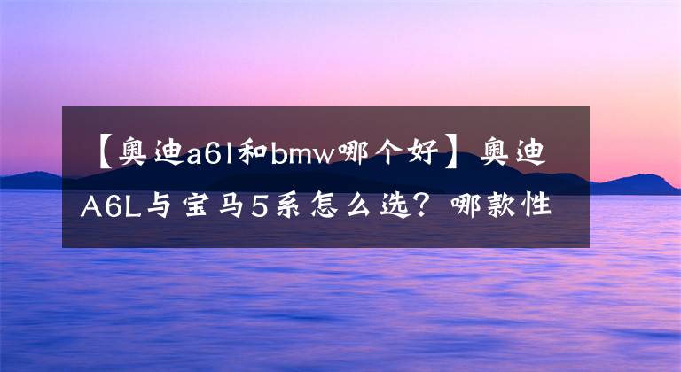 【奥迪a6l和bmw哪个好】奥迪A6L与宝马5系怎么选？哪款性价比更高？