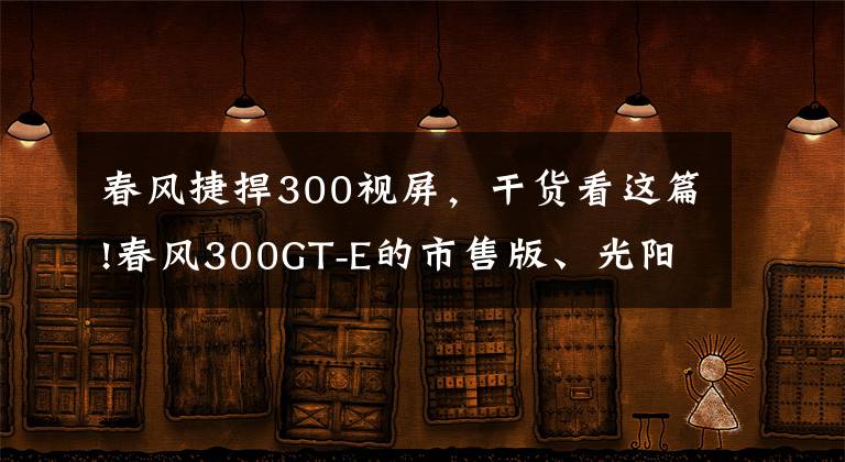 春风捷捍300视屏,干货看这篇!春风300GT-E的市售版、光阳F9电摩均将于12月发布?