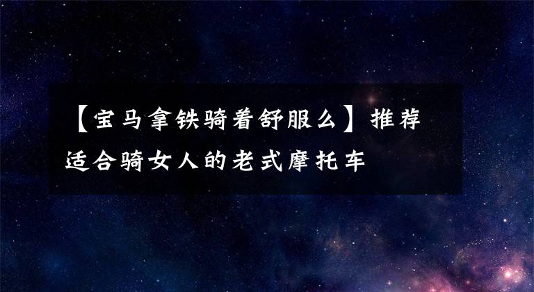 【宝马拿铁骑着舒服么】推荐适合骑女人的老式摩托车