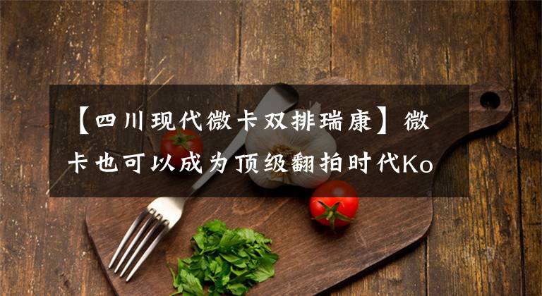 【四川现代微卡双排瑞康】微卡也可以成为顶级翻拍时代Kori  K2豪华版。