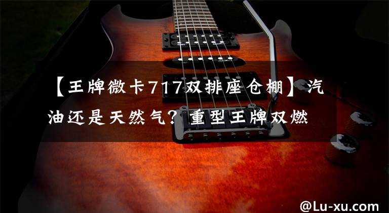 【王牌微卡717双排座仓棚】汽油还是天然气？重型王牌双燃料微卡曝光