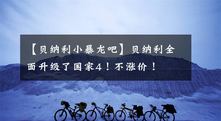 【贝纳利小暴龙吧】贝纳利全面升级了国家4!不涨价!