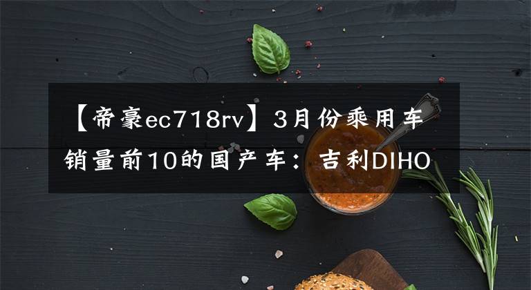 【帝豪ec718rv】3月份乘用车销量前10的国产车：吉利DIHOU  EC7为什么？