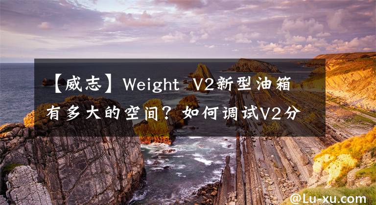 【威志】Weight V2新型油箱有多大的空间?如何调试V2分析一览