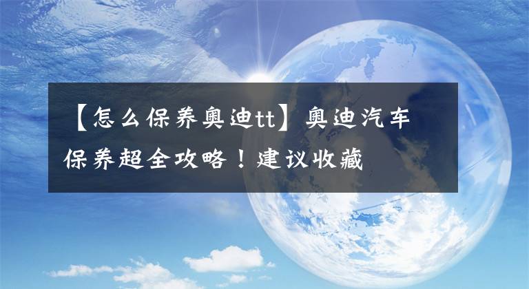 【怎么保养奥迪tt】奥迪汽车保养超全攻略！建议收藏