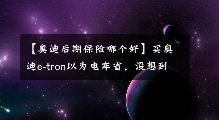 【奥迪后期保险哪个好】买奥迪e-tron以为电车省，没想到新保险一年1万2