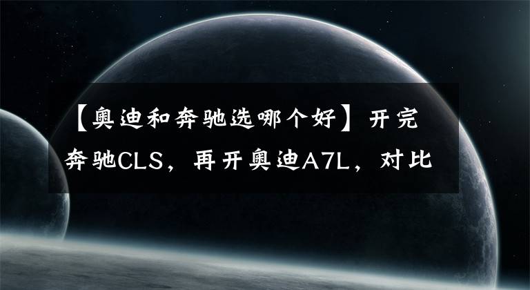 【奥迪和奔驰选哪个好】开完奔驰CLS，再开奥迪A7L，对比后发现奔驰和奥迪的差距真大